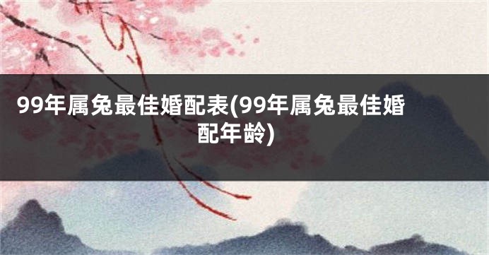 99年属兔最佳婚配表(99年属兔最佳婚配年龄)