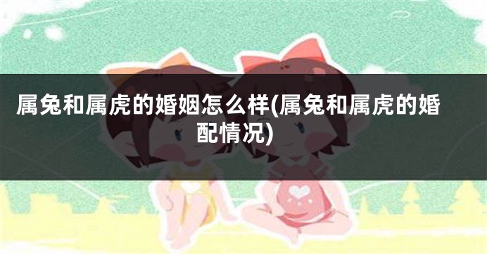 属兔和属虎的婚姻怎么样(属兔和属虎的婚配情况)