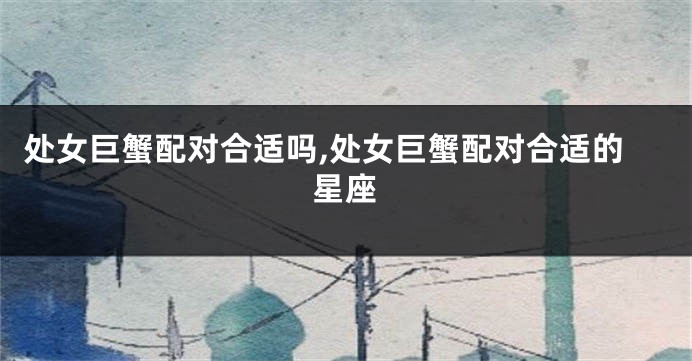 处女巨蟹配对合适吗,处女巨蟹配对合适的星座