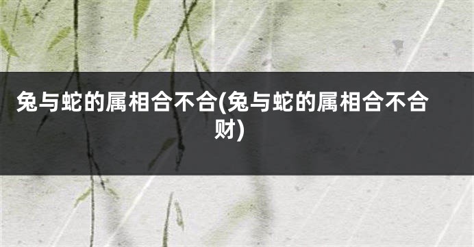 兔与蛇的属相合不合(兔与蛇的属相合不合财)