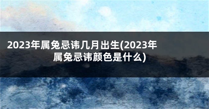 2023年属兔忌讳几月出生(2023年属兔忌讳颜色是什么)