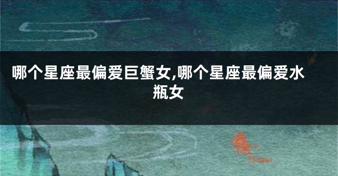 哪个星座最偏爱巨蟹女,哪个星座最偏爱水瓶女