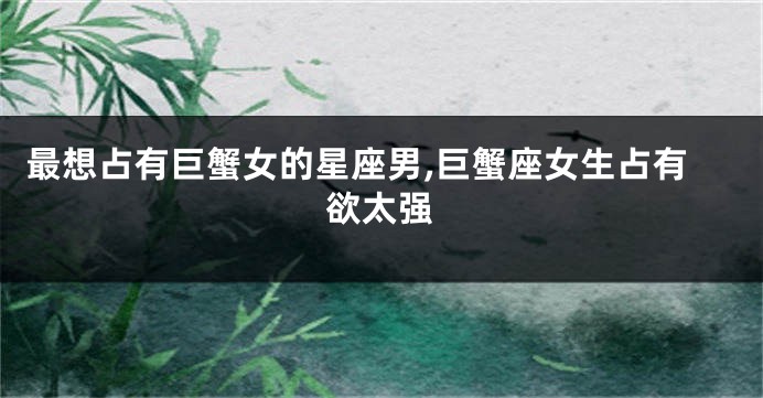 最想占有巨蟹女的星座男,巨蟹座女生占有欲太强