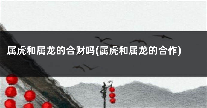 属虎和属龙的合财吗(属虎和属龙的合作)