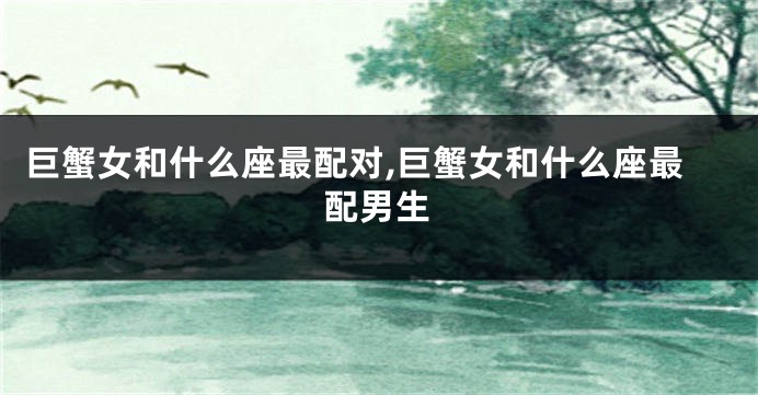 巨蟹女和什么座最配对,巨蟹女和什么座最配男生