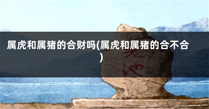 属虎和属猪的合财吗(属虎和属猪的合不合)
