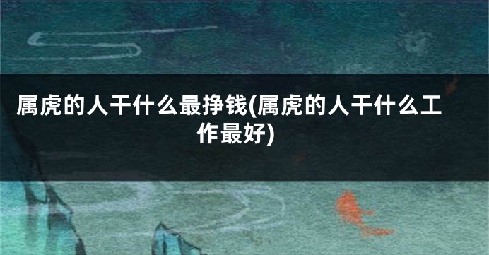属虎的人干什么最挣钱(属虎的人干什么工作最好)