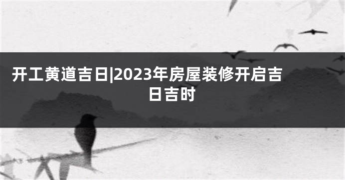 开工黄道吉日|2023年房屋装修开启吉日吉时