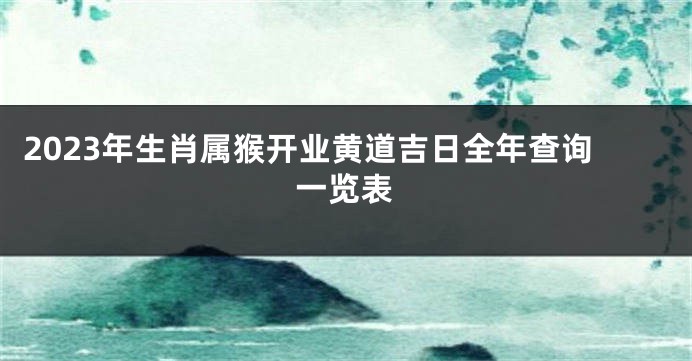 2023年生肖属猴开业黄道吉日全年查询一览表