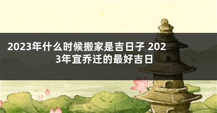 2023年什么时候搬家是吉日子 2023年宜乔迁的最好吉日