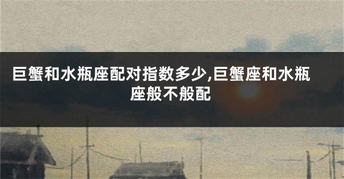 巨蟹和水瓶座配对指数多少,巨蟹座和水瓶座般不般配
