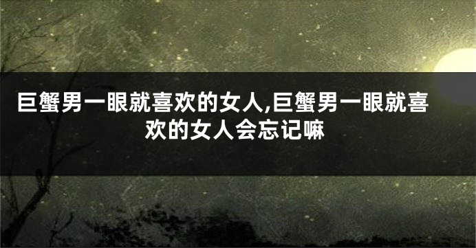 巨蟹男一眼就喜欢的女人,巨蟹男一眼就喜欢的女人会忘记嘛