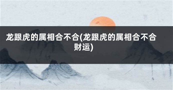 龙跟虎的属相合不合(龙跟虎的属相合不合财运)