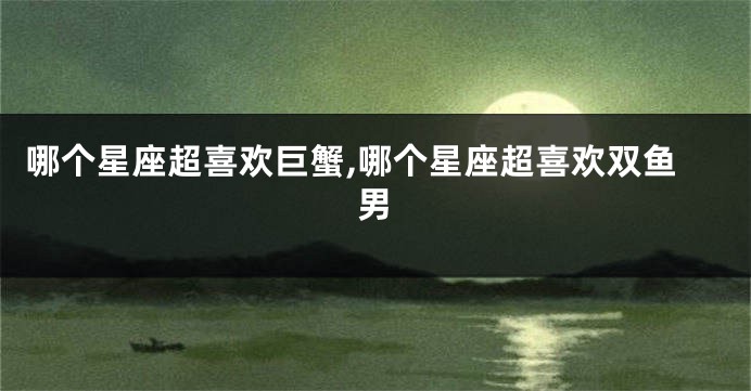 哪个星座超喜欢巨蟹,哪个星座超喜欢双鱼男