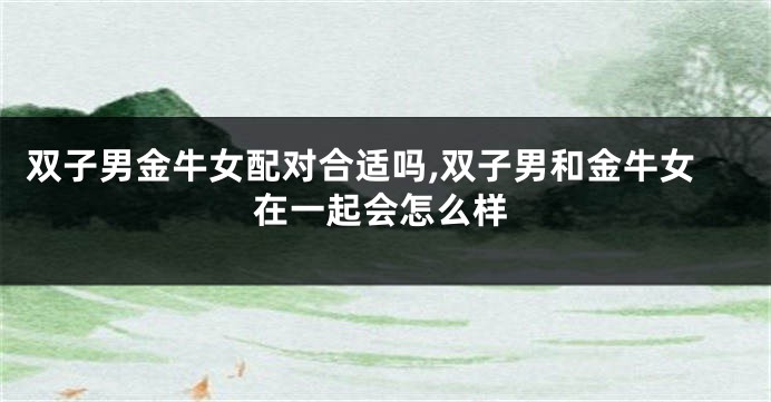 双子男金牛女配对合适吗,双子男和金牛女在一起会怎么样