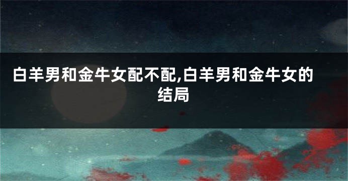 白羊男和金牛女配不配,白羊男和金牛女的结局