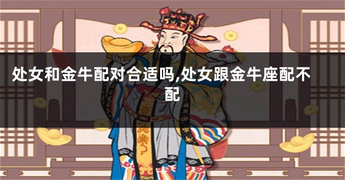 处女和金牛配对合适吗,处女跟金牛座配不配