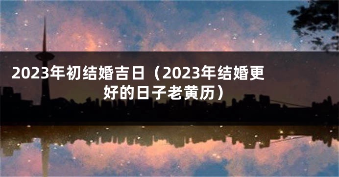 2023年初结婚吉日（2023年结婚更好的日子老黄历）