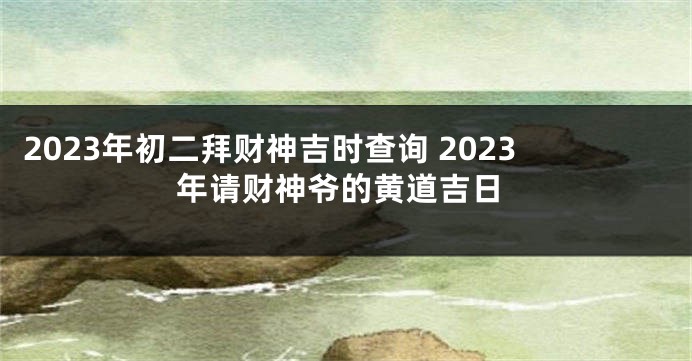 2023年初二拜财神吉时查询 2023年请财神爷的黄道吉日