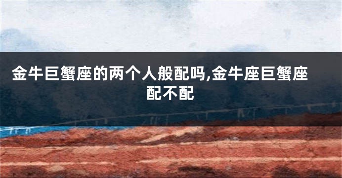 金牛巨蟹座的两个人般配吗,金牛座巨蟹座配不配
