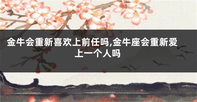 金牛会重新喜欢上前任吗,金牛座会重新爱上一个人吗