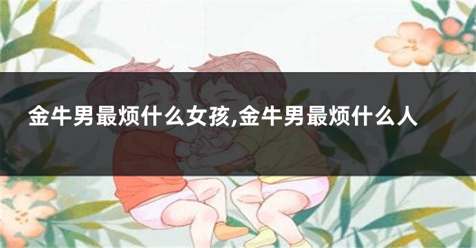 金牛男最烦什么女孩,金牛男最烦什么人