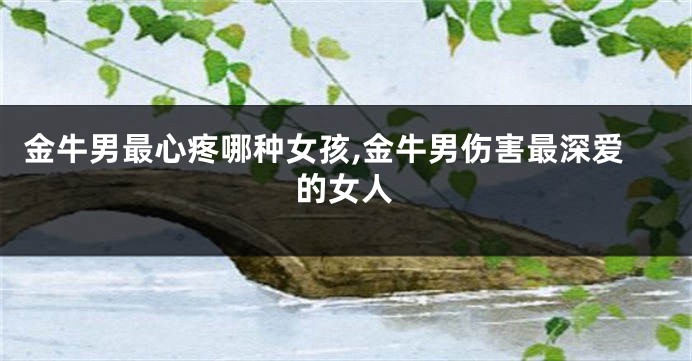 金牛男最心疼哪种女孩,金牛男伤害最深爱的女人