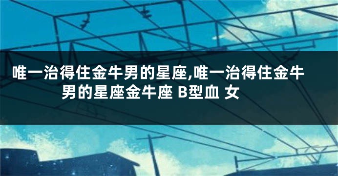 唯一治得住金牛男的星座,唯一治得住金牛男的星座金牛座 B型血 女