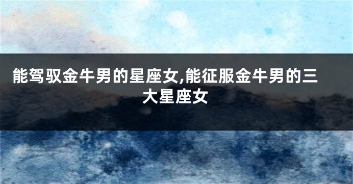 能驾驭金牛男的星座女,能征服金牛男的三大星座女