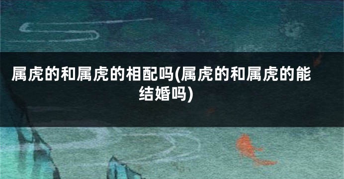 属虎的和属虎的相配吗(属虎的和属虎的能结婚吗)