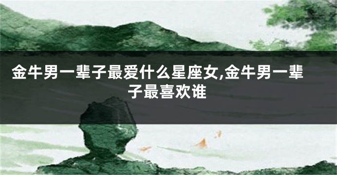 金牛男一辈子最爱什么星座女,金牛男一辈子最喜欢谁