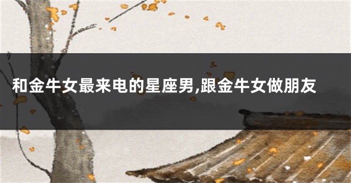 和金牛女最来电的星座男,跟金牛女做朋友