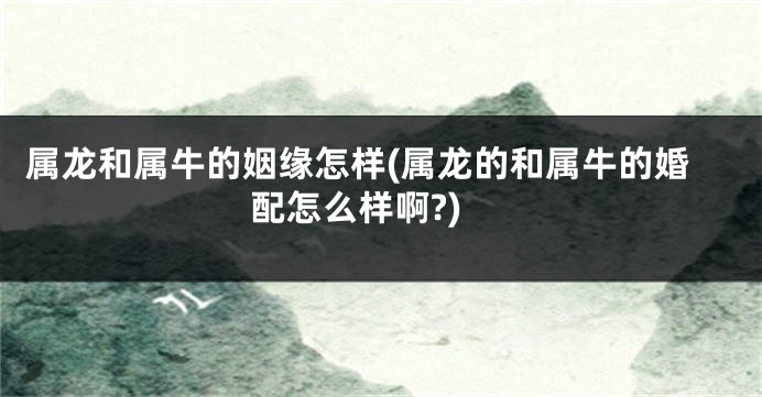 属龙和属牛的姻缘怎样(属龙的和属牛的婚配怎么样啊?)
