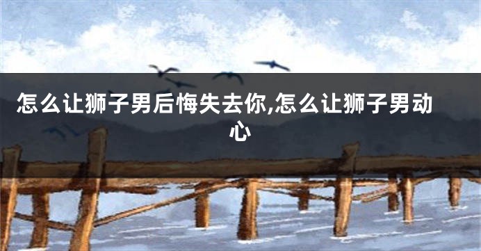 怎么让狮子男后悔失去你,怎么让狮子男动心