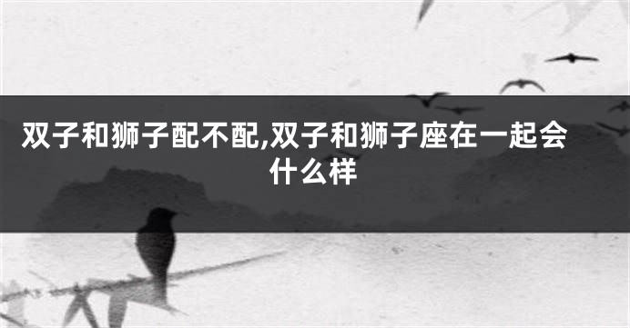 双子和狮子配不配,双子和狮子座在一起会什么样