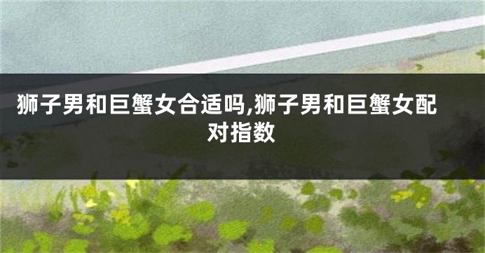 狮子男和巨蟹女合适吗,狮子男和巨蟹女配对指数