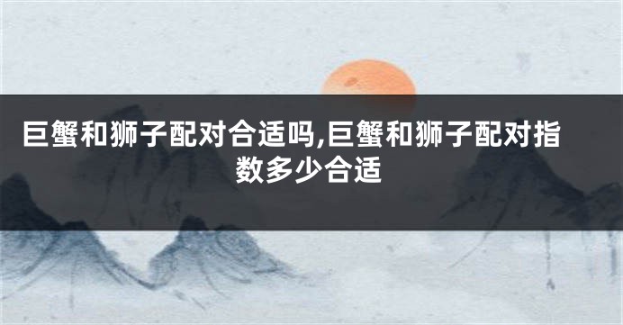 巨蟹和狮子配对合适吗,巨蟹和狮子配对指数多少合适