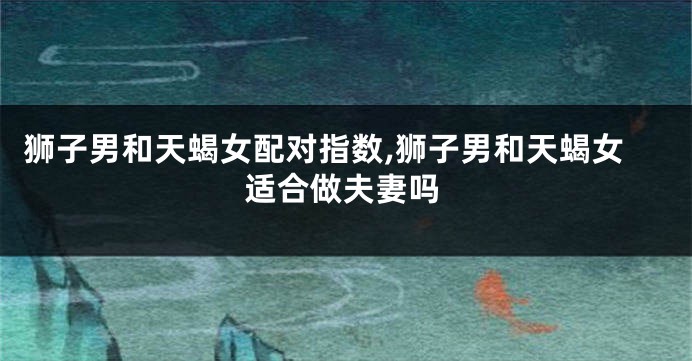 狮子男和天蝎女配对指数,狮子男和天蝎女适合做夫妻吗