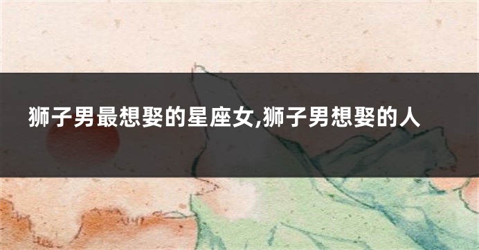 狮子男最想娶的星座女,狮子男想娶的人