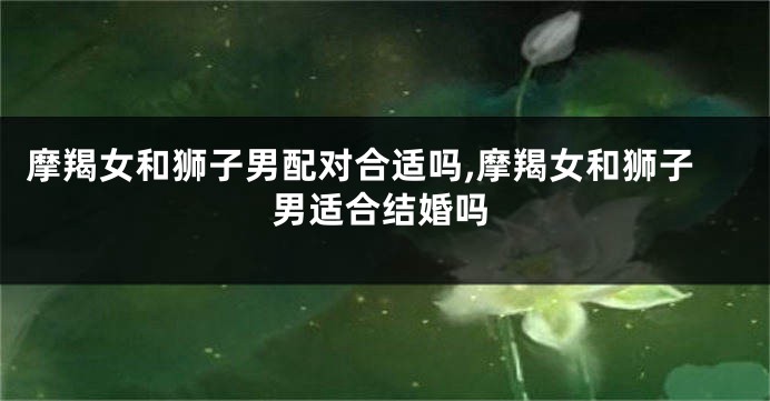 摩羯女和狮子男配对合适吗,摩羯女和狮子男适合结婚吗
