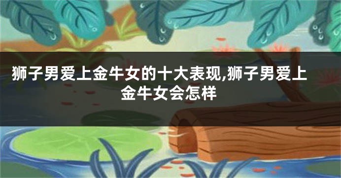 狮子男爱上金牛女的十大表现,狮子男爱上金牛女会怎样