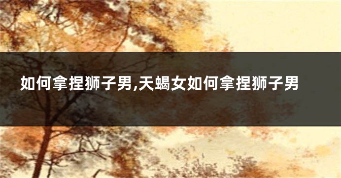 如何拿捏狮子男,天蝎女如何拿捏狮子男