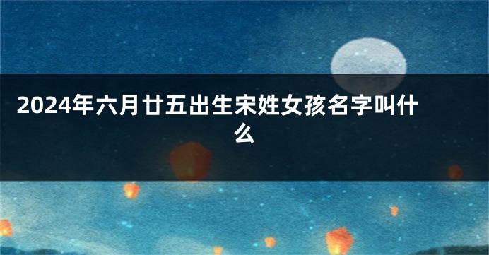 2024年六月廿五出生宋姓女孩名字叫什么