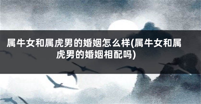属牛女和属虎男的婚姻怎么样(属牛女和属虎男的婚姻相配吗)