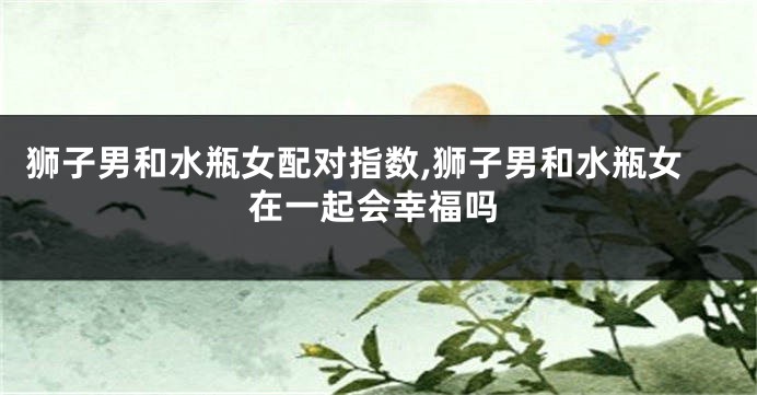 狮子男和水瓶女配对指数,狮子男和水瓶女在一起会幸福吗