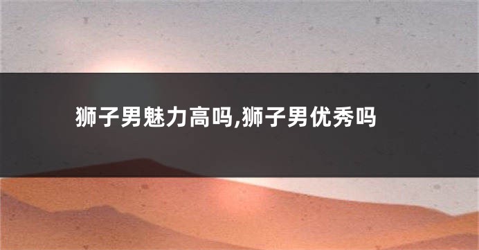 狮子男魅力高吗,狮子男优秀吗