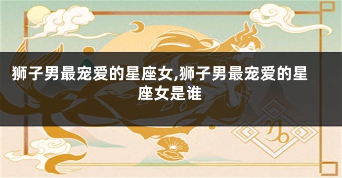 狮子男最宠爱的星座女,狮子男最宠爱的星座女是谁