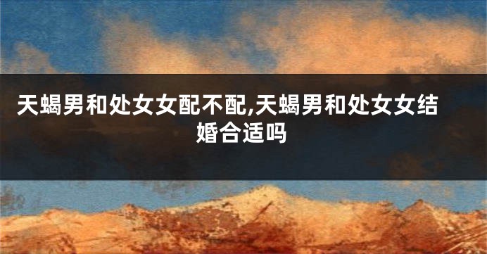 天蝎男和处女女配不配,天蝎男和处女女结婚合适吗
