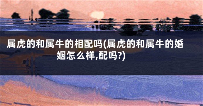 属虎的和属牛的相配吗(属虎的和属牛的婚姻怎么样,配吗?)