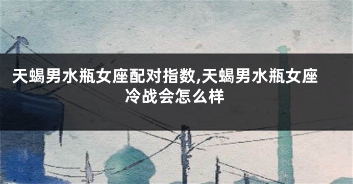 天蝎男水瓶女座配对指数,天蝎男水瓶女座冷战会怎么样
